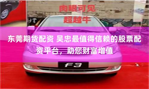 东莞期货配资 吴忠最值得信赖的股票配资平台，助您财富增值