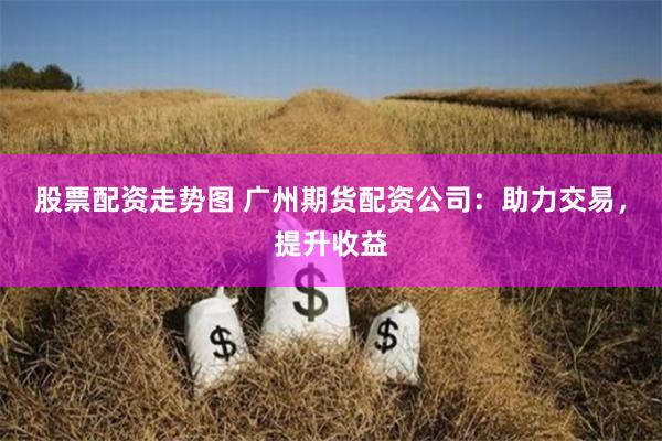 股票配资走势图 广州期货配资公司：助力交易，提升收益