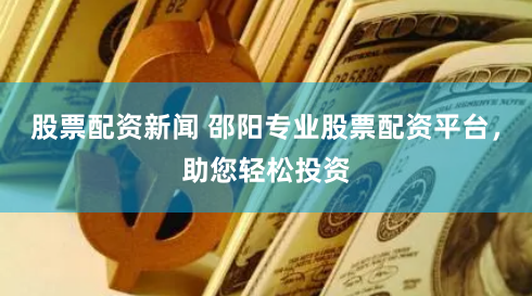 股票配资新闻 邵阳专业股票配资平台，助您轻松投资
